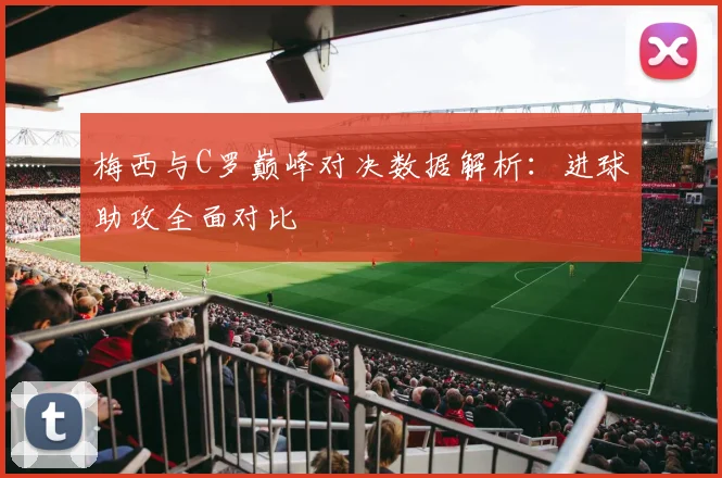 梅西与C罗巅峰对决数据解析：进球助攻全面对比