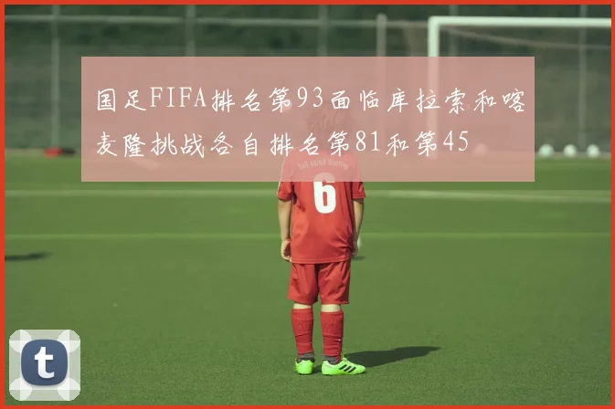 国足FIFA排名第93面临库拉索和喀麦隆挑战各自排名第81和第45