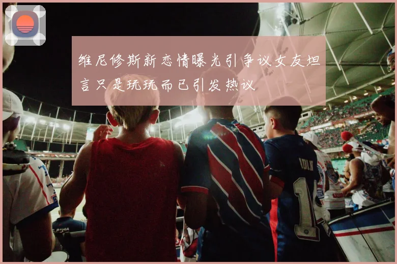 维尼修斯新恋情曝光引争议女友坦言只是玩玩而已引发热议