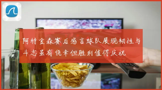 阿特金森赛后感言球队展现韧性与斗志虽有侥幸但胜利值得庆祝