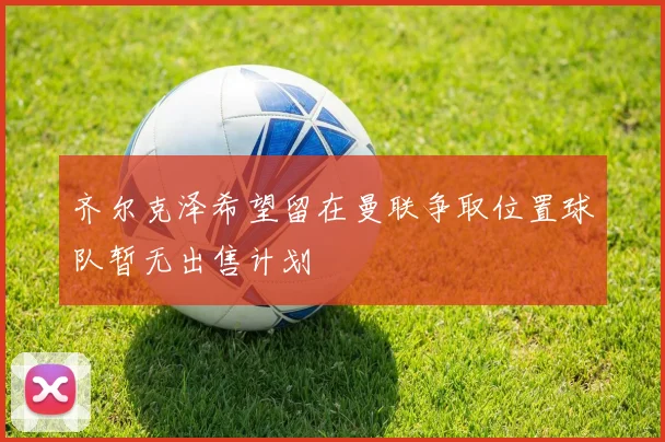 齐尔克泽希望留在曼联争取位置球队暂无出售计划