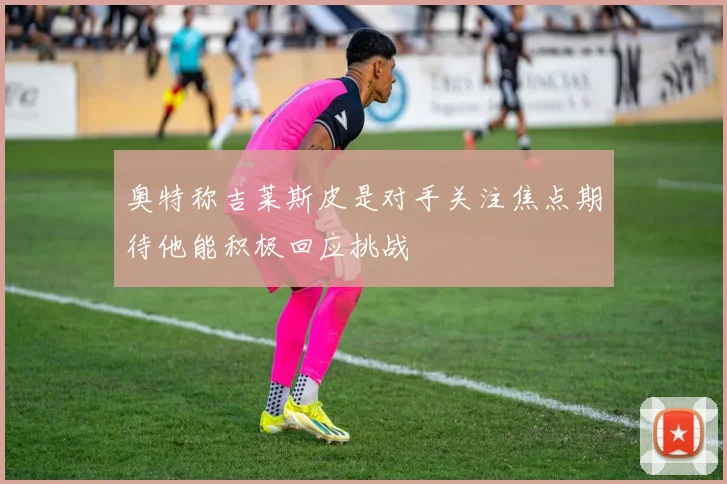 奥特称吉莱斯皮是对手关注焦点期待他能积极回应挑战