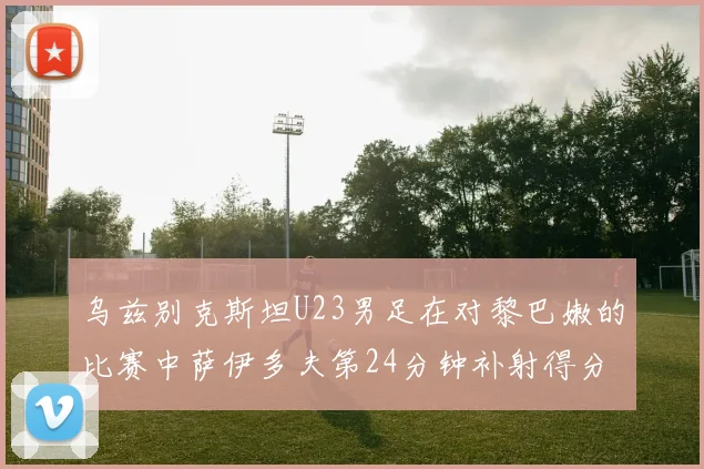 乌兹别克斯坦U23男足在对黎巴嫩的比赛中萨伊多夫第24分钟补射得分领先1-0