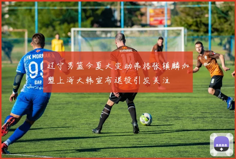 辽宁男篮今夏大变动弗格张镇麟加盟上海大韩宣布退役引发关注