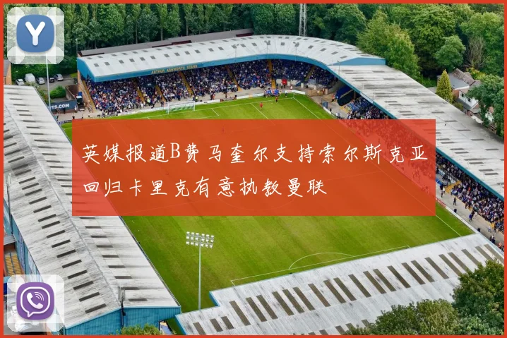 英媒报道B费马奎尔支持索尔斯克亚回归卡里克有意执教曼联