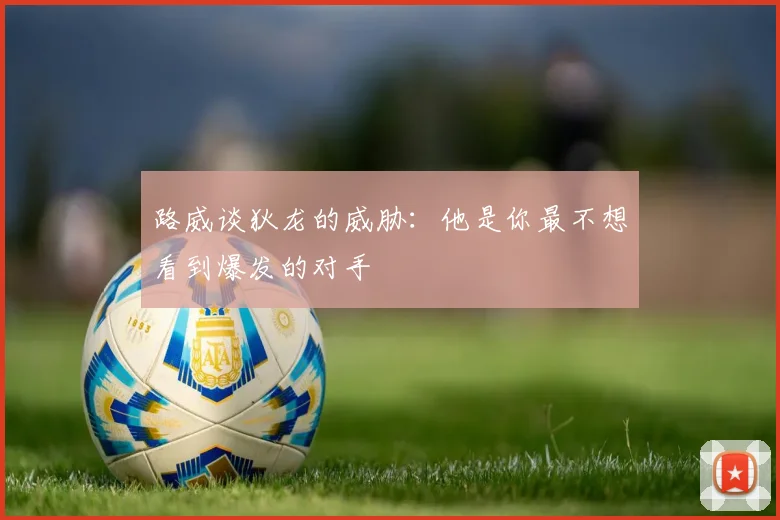 路威谈狄龙的威胁：他是你最不想看到爆发的对手