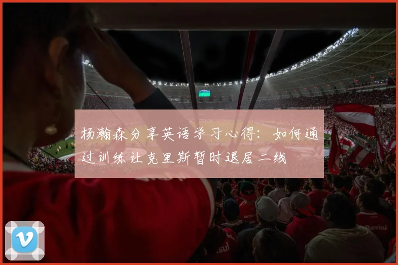 杨瀚森分享英语学习心得：如何通过训练让克里斯暂时退居二线