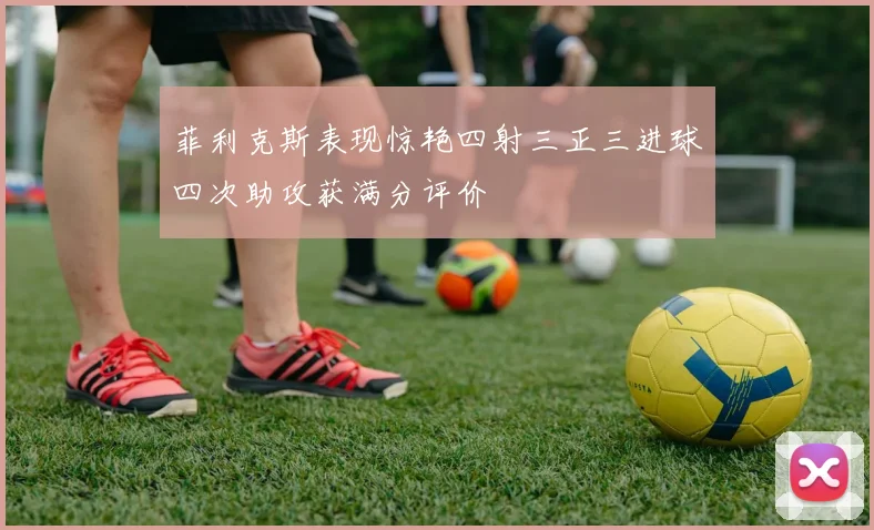 菲利克斯表现惊艳四射三正三进球四次助攻获满分评价