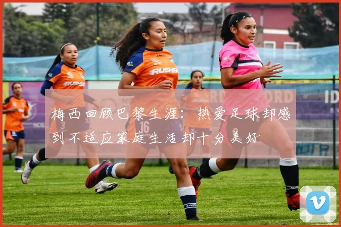 梅西回顾巴黎生涯：热爱足球却感到不适应家庭生活却十分美好