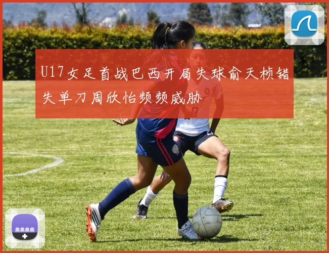 U17女足首战巴西开局失球俞天桢错失单刀周欣怡频频威胁