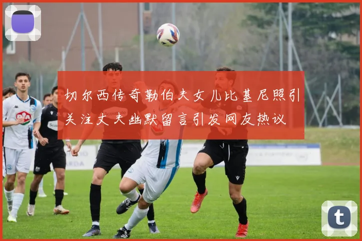 切尔西传奇勒伯夫女儿比基尼照引关注丈夫幽默留言引发网友热议
