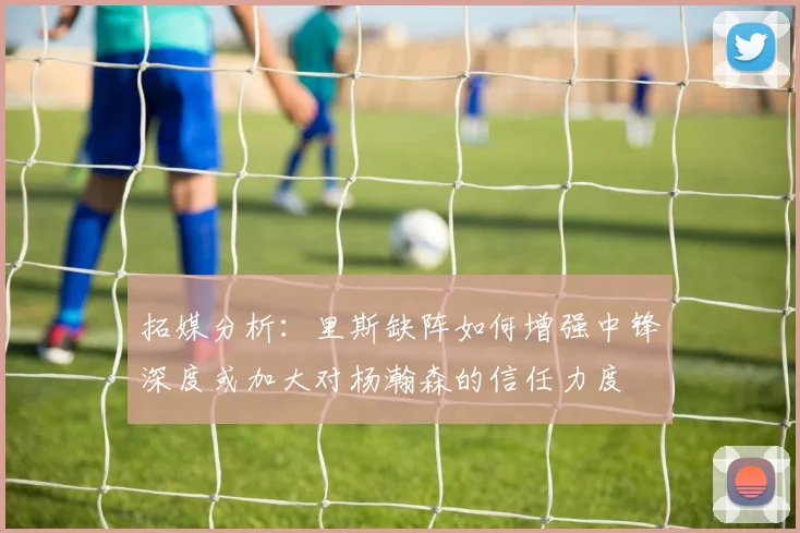 拓媒分析：里斯缺阵如何增强中锋深度或加大对杨瀚森的信任力度