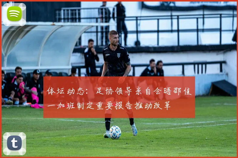 体坛动态：足协领导亲自会晤邵佳一加班制定重要报告推动改革