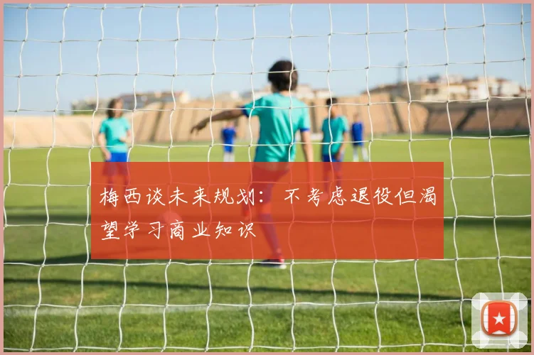 梅西谈未来规划：不考虑退役但渴望学习商业知识