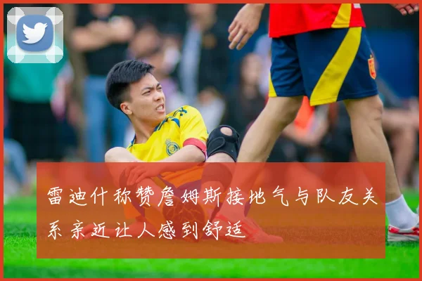 雷迪什称赞詹姆斯接地气与队友关系亲近让人感到舒适