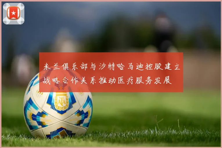 米兰俱乐部与沙特哈马迪控股建立战略合作关系推动医疗服务发展